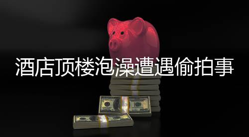 酒店頂樓泡澡遭遇偷拍事件，受害者發(fā)聲，事件調(diào)查進(jìn)展及防范建議