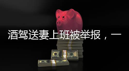 酒駕送妻上班被舉報(bào)，一場(chǎng)法律與人性的審視