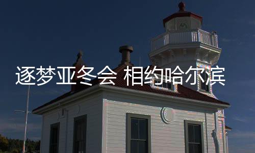 逐夢(mèng)亞冬會(huì) 相約哈爾濱——亞洲冬季運(yùn)動(dòng)盛事的熱烈期盼與期待