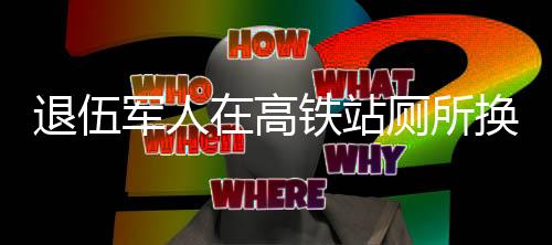 退伍軍人在高鐵站廁所換裝，一種值得贊揚(yáng)的擔(dān)當(dāng)精神與禮儀之美