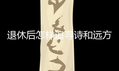 退休后怎樣追尋詩(shī)和遠(yuǎn)方？去銀發(fā)旅游列車上看看