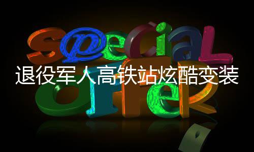 退役軍人高鐵站炫酷變裝，精神風(fēng)貌驚艷亮相