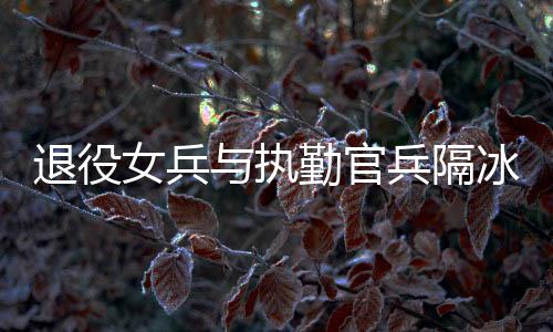 退役女兵與執(zhí)勤官兵隔冰墻互敬軍禮，軍民情深，共筑國防之夢