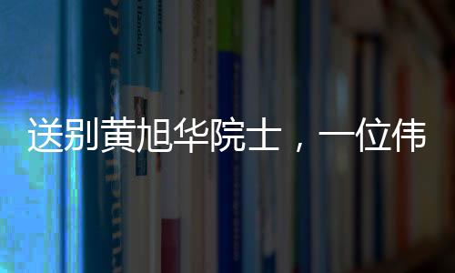 送別黃旭華院士，一位偉大的科技巨匠