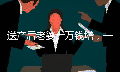 送產(chǎn)后老婆十萬錢塔，一份深情厚意的禮物與愛的見證