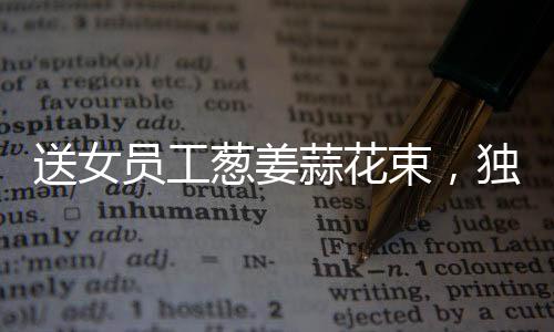 送女員工蔥姜蒜花束，獨(dú)特關(guān)懷顯真情