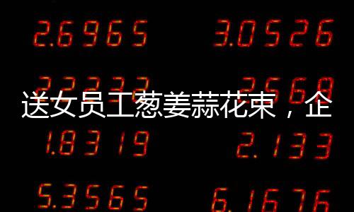 送女員工蔥姜蒜花束，企業(yè)獨(dú)特關(guān)懷，員工溫暖感受