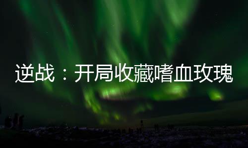 逆戰(zhàn)：開局收藏嗜血玫瑰！