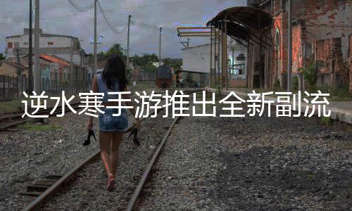 逆水寒手游推出全新副流派系統(tǒng)，深度拓展游戲玩法