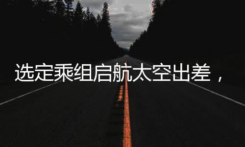 選定乘組啟航太空出差，揭秘今年中國(guó)太空探索任務(wù)之概要