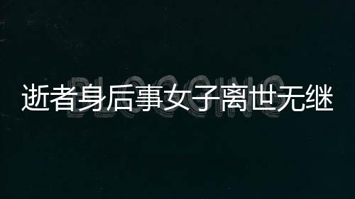 逝者身后事女子離世無(wú)繼承人，房產(chǎn)歸宿引熱議——?dú)w國(guó)家所有？