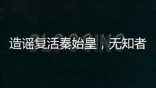 造謠復活秦始皇，無知者的代價