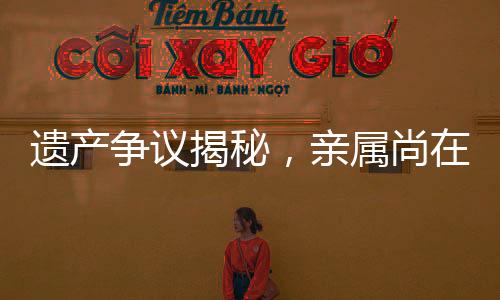 遺產(chǎn)爭(zhēng)議揭秘，親屬尚在，遺產(chǎn)為何收歸國(guó)有？