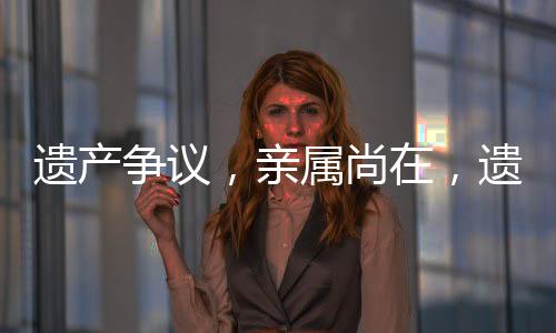 遺產(chǎn)爭議，親屬尚在，遺產(chǎn)緣何歸國有？