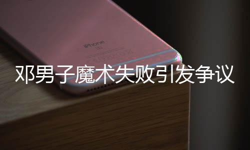 鄧男子魔術(shù)失敗引發(fā)爭(zhēng)議，觀眾反應(yīng)不一