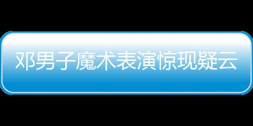鄧男子魔術(shù)表演驚現(xiàn)疑云，現(xiàn)場觀眾猜測是否失敗——深入解析一場視覺盛宴的臺前幕后