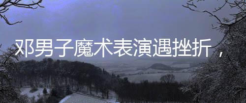 鄧男子魔術表演遇挫折，觀眾反響復雜難拼接——魔術師成敗與人心之謎揭秘