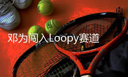 鄧為闖入Loopy賽道，新星閃耀賽道新篇章