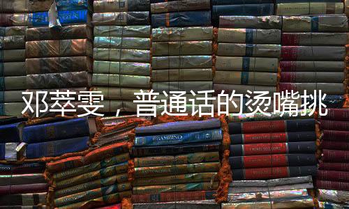 鄧萃雯，普通話的燙嘴挑戰(zhàn)與跨界魅力