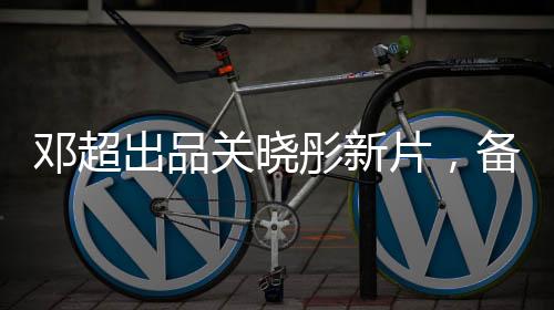 鄧超出品關(guān)曉彤新片，備受矚目