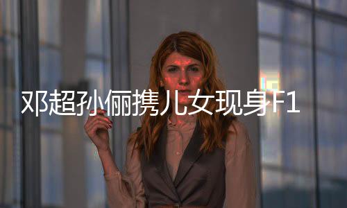 鄧超孫儷攜兒女現(xiàn)身F1賽場，一家四口共享賽車激情