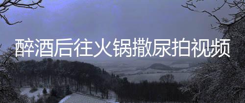 醉酒后往火鍋撒尿拍視頻引發(fā)公眾憤慨，兩人被警方拘留