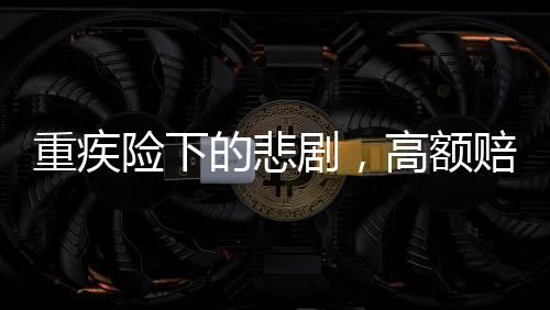 重疾險下的悲劇，高額賠付承諾與現(xiàn)實差距揭秘50萬保額重疾險下幼兒身故僅獲賠1.38萬事件