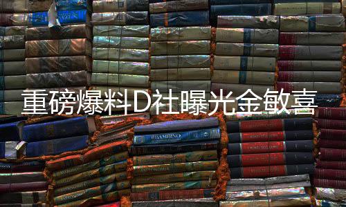 重磅爆料D社曝光金敏喜懷孕，演藝界的新一輪驚喜來臨！