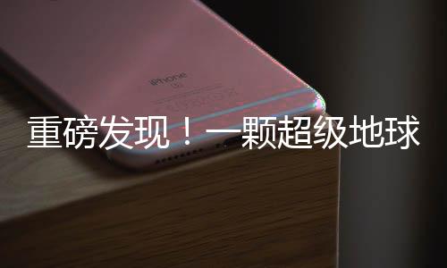 重磅發(fā)現(xiàn)！一顆超級地球被確認(rèn)，或顛覆我們對宇宙的認(rèn)知