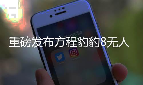 重磅發(fā)布方程豹豹8無人機(jī)版正式上市，引領(lǐng)智能無人機(jī)新篇章