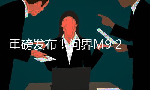 重磅發(fā)布！問(wèn)界M9 2025款正式上市，起售價(jià)僅需46.98萬(wàn)