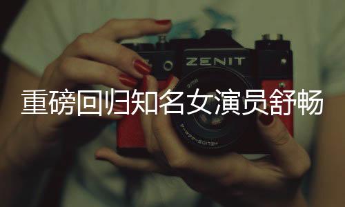 重磅回歸知名女演員舒暢宣布重返熒幕，期待已久的新征程即將開啟！