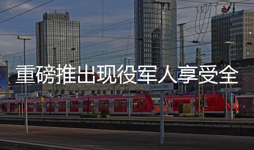 重磅推出現(xiàn)役軍人享受全面優(yōu)惠，退役軍人終身消費八折特惠權益揭曉