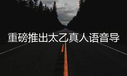 重磅推出太乙真人語音導(dǎo)航，引領(lǐng)智能導(dǎo)航新紀元