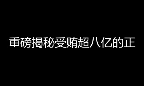 重磅揭秘受賄超八億的正部級老虎遭兩大平臺點名，究竟是何方神圣？