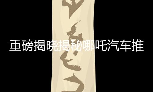 重磅揭曉揭秘哪吒汽車推出的百億補貼活動，究竟屬于哪吒2的獨家福利？
