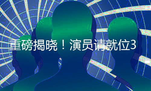 重磅揭曉！演員請(qǐng)就位3豪華演員陣容正式官宣
