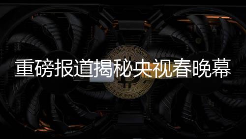 重磅報(bào)道揭秘央視春晚幕后，各路明星現(xiàn)身央視春晚第四次彩排