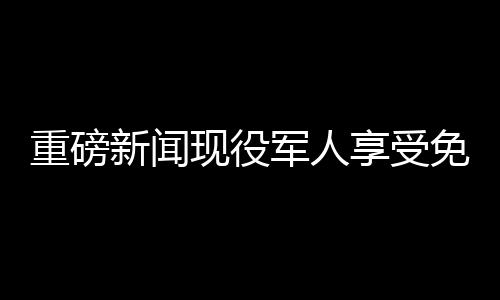 重磅新聞現(xiàn)役軍人享受免費餐飲優(yōu)待，退役軍人終身消費八折優(yōu)惠