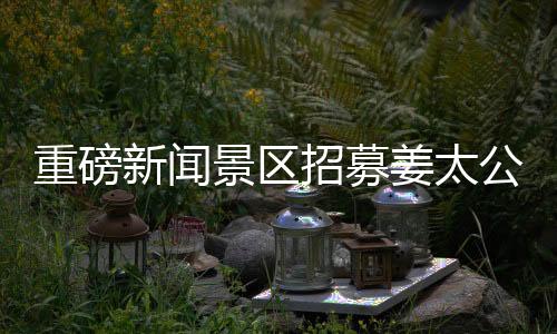 重磅新聞景區(qū)招募姜太公角色，尋找百名文化使者傳承千年傳奇！