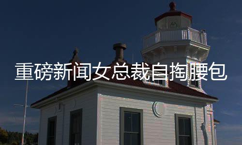 重磅新聞女總裁自掏腰包，斥資五千萬元購入自家公司豪宅