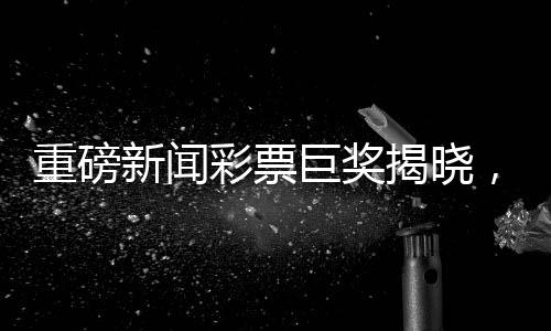 重磅新聞彩票巨獎(jiǎng)揭曉，一彩民獨(dú)攬1.11億巨獎(jiǎng)，27元成功逆襲成為億萬(wàn)富翁，順利領(lǐng)獎(jiǎng)