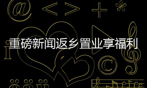 重磅新聞返鄉(xiāng)置業(yè)享福利，黃金大禮包價(jià)值三萬(wàn)等你來(lái)拿！