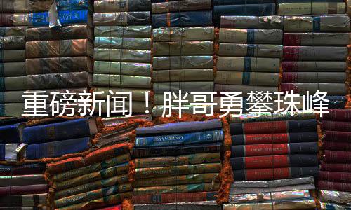 重磅新聞！胖哥勇攀珠峰，耗費(fèi)三十萬終登頂成功！