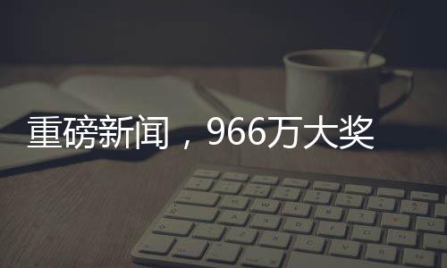 重磅新聞，966萬大獎成功兌領(lǐng)，得主巧妙踩點領(lǐng)取巨額獎金