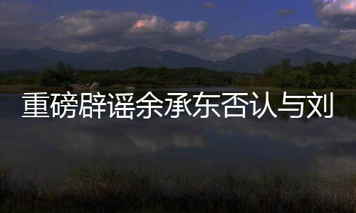 重磅辟謠余承東否認(rèn)與劉亦菲戀情傳聞，聚焦真相的背后的故事