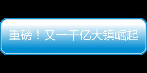 重磅！又一千億大鎮(zhèn)崛起