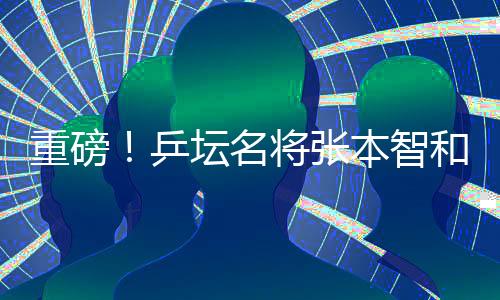 重磅！乒壇名將張本智和將正式入職豐田汽車擔任公司形象大使與技術服務創(chuàng)新先鋒