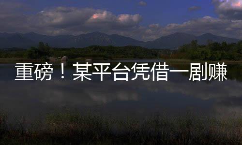 重磅！某平臺憑借一劇賺得十億，揭秘背后的故事！