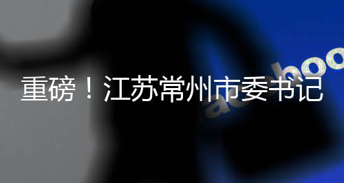 重磅！江蘇常州市委書記陳金虎涉嫌違紀被查